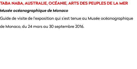 TABA NABA, AUSTRALIE, OCÉANIE, ARTS DES PEUPLES DE LA MER Musée océanographique de Monaco
Guide de visite de l’exposition qui s’est tenue au Musée océanographique de Monaco, du 24 mars au 30 septembre 2016.