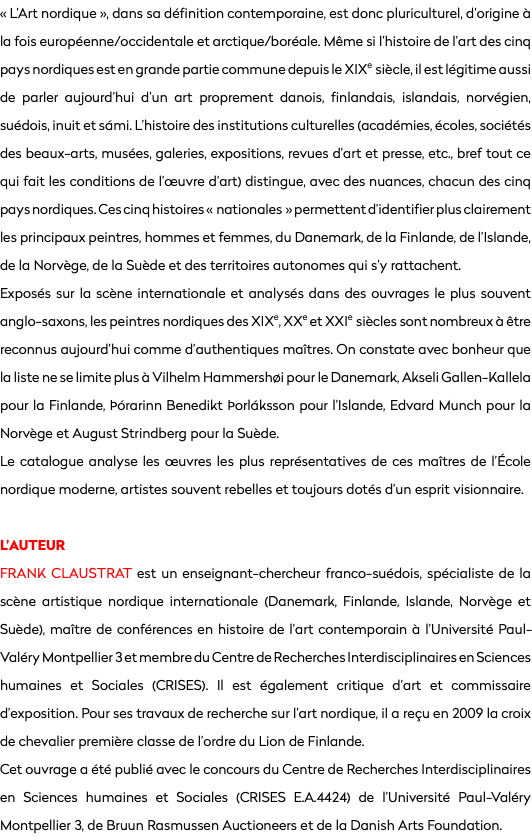 « L’Art nordique », dans sa définition contemporaine, est donc pluriculturel, d’origine à la fois européenne/occidentale et arctique/boréale. Même si l’histoire de l’art des cinq pays nordiques est en grande partie commune depuis le xixe siècle, il est légitime aussi de parler aujourd’hui d’un art proprement danois, finlandais, islandais, norvégien, suédois, inuit et sámi. L’histoire des institutions culturelles (académies, écoles, sociétés des beaux-arts, musées, galeries, expositions, revues d’art et presse, etc., bref tout ce qui fait les conditions de l’œuvre d’art) distingue, avec des nuances, chacun des cinq pays nordiques. Ces cinq histoires « nationales » permettent d’identifier plus clairement les principaux peintres, hommes et femmes, du Danemark, de la Finlande, de l’Islande, de la Norvège, de la Suède et des territoires autonomes qui s’y rattachent.
Exposés sur la scène internationale et analysés dans des ouvrages le plus souvent anglo-saxons, les peintres nordiques des xixe, xxe et xxie siècles sont nombreux à être reconnus aujourd’hui comme d’authentiques maîtres. On constate avec bonheur que la liste ne se limite plus à Vilhelm Hammershøi pour le Danemark, Akseli Gallen-Kallela pour la Finlande, Þórarinn Benedikt Þorláksson pour l’Islande, Edvard Munch pour la Norvège et August Strindberg pour la Suède. Le catalogue analyse les œuvres les plus représentatives de ces maîtres de l’École nordique moderne, artistes souvent rebelles et toujours dotés d’un esprit visionnaire. L’AUTEUR
Frank Claustrat est un enseignant-chercheur franco-suédois, spécialiste de la scène artistique nordique internationale (Danemark, Finlande, Islande, Norvège et Suède), maître de conférences en histoire de l’art contemporain à l’Université Paul-Valéry Montpellier 3 et membre du Centre de Recherches Interdisciplinaires en Sciences humaines et Sociales (CRISES). Il est également critique d’art et commissaire d’exposition. Pour ses travaux de recherche sur l’art nordique, il a reçu en 2009 la croix de chevalier première classe de l’ordre du Lion de Finlande. Cet ouvrage a été publié avec le concours du Centre de Recherches Interdisciplinaires en Sciences humaines et Sociales (CRISES E.A.4424) de l’Université Paul-Valéry Montpellier 3, de Bruun Rasmussen Auctioneers et de la Danish Arts Foundation. 
