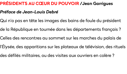 PRÉSIDENTS AU CœUR DU POUVOIR /Jean Garrigues
Préface de Jean-Louis Debré
Qui n’a pas en tête les images des bains de foule du président  de la République en tournée dans les départements français ? Celles des rencontres au sommet sur les marches du palais de l’Élysée, des apparitions sur les plateaux de télévision, des rituels des défilés militaires, ou des visites aux ouvriers en colère ?