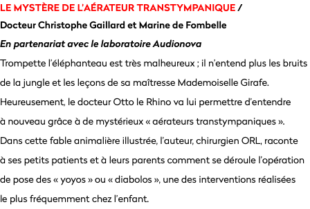 le mystère de l’aérateur transtympanique /  Docteur Christophe Gaillard et Marine de Fombelle
En partenariat avec le laboratoire Audionova
Trompette l’éléphanteau est très malheureux ; il n’entend plus les bruits de la jungle et les leçons de sa maîtresse Mademoiselle Girafe. Heureusement, le docteur Otto le Rhino va lui permettre d’entendre  à nouveau grâce à de mystérieux « aérateurs transtympaniques ». Dans cette fable animalière illustrée, l’auteur, chirurgien ORL, raconte  à ses petits patients et à leurs parents comment se déroule l’opération de pose des « yoyos » ou « diabolos », une des interventions réalisées  le plus fréquemment chez l’enfant.