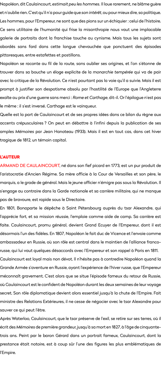 Napoléon, dit Caulaincourt, estimait peu les hommes. Il loue rarement, ne blâme guère et n’oublie rien. C’est qu’il n’a pour guide que son intérêt, ou pour mieux dire, sa politique. Les hommes, pour l’Empereur, ne sont que des pions sur un échiquier : celui de l’histoire. Ce sens utilitaire de l’humanité qui frise la misanthropie nous vaut une implacable galerie de portraits dont la franchise touche au cynisme. Mais tous les sujets sont abordés sans fard dans cette longue chevauchée que ponctuent des épisodes pittoresques, entre estafettes et postillons. Napoléon se raconte au fil de la route, sans oublier ses origines, et l’on s’étonne de trouver dans sa bouche un éloge explicite de la monarchie tempérée qui va de pair avec la critique de la Révolution. Ce n’est pourtant pas la voie qu’il a suivie. Mais il est prompt à justifier son despotisme absolu par l’hostilité de l’Europe que l’Angleterre exalte au prix d’une guerre sans merci : Rome et Carthage, dit-il. Or l’épilogue n’est pas le même : il s’est inversé. Carthage est le vainqueur. Quelle est la part de Caulaincourt et de ses propres idées dans ce bilan du règne aux accents crépusculaires ? On peut en débattre à l’infini depuis la publication de ses amples Mémoires par Jean Hanoteau (1933). Mais il est en tout cas, dans cet hiver tragique de 1812, un témoin capital. L’AUTEUR
Armand de Caulaincourt, né dans son fief picard en 1773, est un pur produit de l’aristocratie d’Ancien Régime. Sa mère officie à la Cour de Versailles et son père, le marquis, a le grade de général. Mais le jeune officier n’émigre pas sous la Révolution. Il s’engage au contraire dans la Garde nationale et sa carrière militaire, qui ne manque pas de bravoure, est rapide sous le Directoire. En 1801, Bonaparte le dépêche à Saint Pétersbourg auprès du tsar Alexandre, qui l’apprécie fort, et sa mission réussie, l’emploie comme aide de camp. Sa carrière est faite. Caulaincourt, promu général, devient Grand Ecuyer de l’Empereur, dont il est désormais l’un des fidèles. En 1807, Napoléon le fait duc de Vicence et l’envoie comme ambassadeur en Russie, où son rôle est central dans le maintien de l’alliance franco-russe, qui lui vaut quelques désaccords avec l’Empereur et son rappel à Paris en 1811. Caulaincourt est loyal mais non dévot. Il n’hésite pas à contredire Napoléon quand la Grande Armée s’aventure en Russie, ayant l’expérience de l’hiver russe, que l’Empereur méconnaît gravement. C’est alors que se situe l’épisode fameux du retour de Russie, où Caulaincourt est le confident de Napoléon durant les deux semaines de leur voyage secret. Son rôle diplomatique devient alors essentiel jusqu’à la chute de l’Empire. Fait ministre des Relations Extérieures, il ne cesse de négocier avec le tsar Alexandre pour sauver ce qui peut l’être.
Après Waterloo, Caulaincourt, que le tsar préserve de l’exil, se retire sur ses terres, où il écrit des Mémoires de première grandeur, jusqu’à sa mort en 1827, à l’âge de cinquante-trois ans. Peint par le baron Gérard dans un portrait fameux, Caulaincourt, dont la prestance était notoire, est à coup sûr l’une des figures les plus emblématiques de l’Empire. 