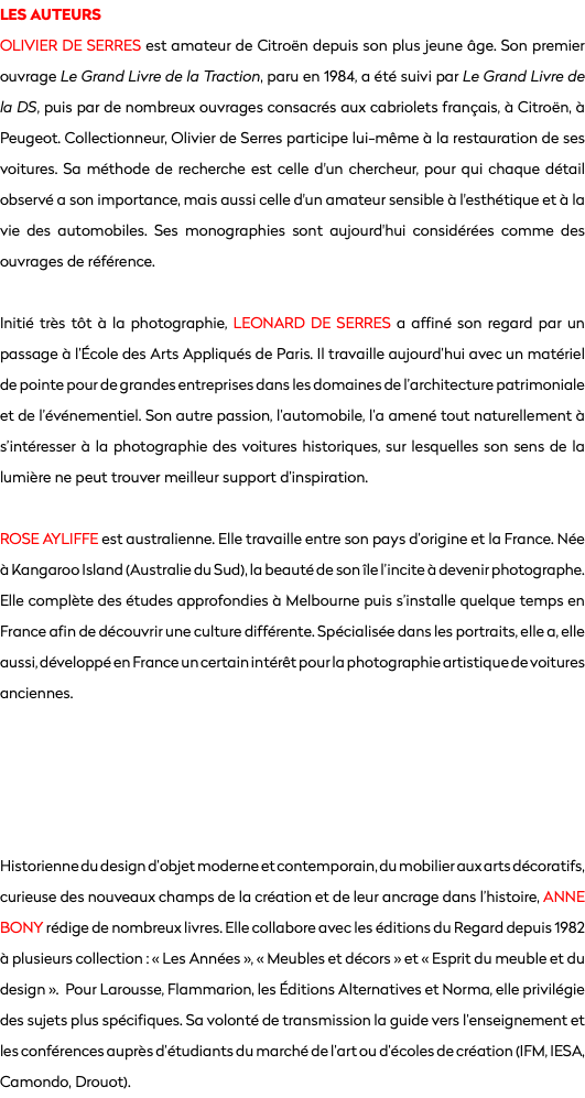 LES AUTEURS
OLIVIER DE SERRES est amateur de Citroën depuis son plus jeune âge. Son premier ouvrage Le Grand Livre de la Traction, paru en 1984, a été suivi par Le Grand Livre de la DS, puis par de nombreux ouvrages consacrés aux cabriolets français, à Citroën, à Peugeot. Collectionneur, Olivier de Serres participe lui-même à la restauration de ses voitures. Sa méthode de recherche est celle d'un chercheur, pour qui chaque détail observé a son importance, mais aussi celle d'un amateur sensible à l'esthétique et à la vie des automobiles. Ses monographies sont aujourd'hui considérées comme des ouvrages de référence. Initié très tôt à la photographie, LEONARD DE SERRES a affiné son regard par un passage à l’École des Arts Appliqués de Paris. Il travaille aujourd’hui avec un matériel de pointe pour de grandes entreprises dans les domaines de l’architecture patrimoniale et de l’événementiel. Son autre passion, l’automobile, l’a amené tout naturellement à s’intéresser à la photographie des voitures historiques, sur lesquelles son sens de la lumière ne peut trouver meilleur support d’inspiration. ROSE AYLIFFE est australienne. Elle travaille entre son pays d’origine et la France. Née à Kangaroo Island (Australie du Sud), la beauté de son île l’incite à devenir photographe. Elle complète des études approfondies à Melbourne puis s’installe quelque temps en France afin de découvrir une culture différente. Spécialisée dans les portraits, elle a, elle aussi, développé en France un certain intérêt pour la photographie artistique de voitures anciennes. Historienne du design d’objet moderne et contemporain, du mobilier aux arts décoratifs, curieuse des nouveaux champs de la création et de leur ancrage dans l’histoire, ANNE BONY rédige de nombreux livres. Elle collabore avec les éditions du Regard depuis 1982 à plusieurs collection : « Les Années », « Meubles et décors » et « Esprit du meuble et du design ». Pour Larousse, Flammarion, les Éditions Alternatives et Norma, elle privilégie des sujets plus spécifiques. Sa volonté de transmission la guide vers l’enseignement et les conférences auprès d’étudiants du marché de l’art ou d’écoles de création (IFM, IESA, Camondo, Drouot).