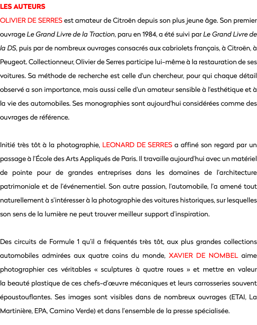 LES AUTEURS
OLIVIER DE SERRES est amateur de Citroën depuis son plus jeune âge. Son premier ouvrage Le Grand Livre de la Traction, paru en 1984, a été suivi par Le Grand Livre de la DS, puis par de nombreux ouvrages consacrés aux cabriolets français, à Citroën, à Peugeot. Collectionneur, Olivier de Serres participe lui-même à la restauration de ses voitures. Sa méthode de recherche est celle d'un chercheur, pour qui chaque détail observé a son importance, mais aussi celle d'un amateur sensible à l'esthétique et à la vie des automobiles. Ses monographies sont aujourd'hui considérées comme des ouvrages de référence. Initié très tôt à la photographie, LEONARD DE SERRES a affiné son regard par un passage à l’École des Arts Appliqués de Paris. Il travaille aujourd’hui avec un matériel de pointe pour de grandes entreprises dans les domaines de l’architecture patrimoniale et de l’événementiel. Son autre passion, l’automobile, l’a amené tout naturellement à s’intéresser à la photographie des voitures historiques, sur lesquelles son sens de la lumière ne peut trouver meilleur support d’inspiration. Des circuits de Formule 1 qu’il a fréquentés très tôt, aux plus grandes collections automobiles admirées aux quatre coins du monde, Xavier de Nombel aime photographier ces véritables « sculptures à quatre roues » et mettre en valeur la beauté plastique de ces chefs-d’œuvre mécaniques et leurs carrosseries souvent époustouflantes. Ses images sont visibles dans de nombreux ouvrages (ETAI, La Martinière, EPA, Camino Verde) et dans l’ensemble de la presse spécialisée.